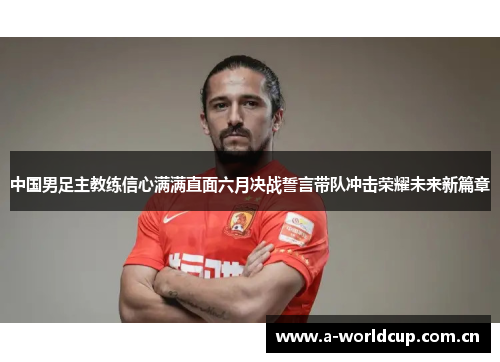 中国男足主教练信心满满直面六月决战誓言带队冲击荣耀未来新篇章 中国男足主教练信心满满直面六月决战誓言带队冲击荣耀未来新篇章