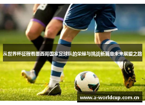 从世界杯征程看墨西哥国家足球队的荣耀与挑战新篇章未来展望之路 从世界杯征程看墨西哥国家足球队的荣耀与挑战新篇章未来展望之路
