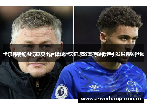 卡尔弗特勒温伤愈复出后锋线迷失进球效率持续低迷引发埃弗顿担忧 卡尔弗特勒温伤愈复出后锋线迷失进球效率持续低迷引发埃弗顿担忧